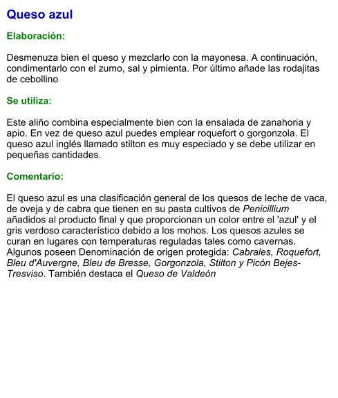 Queso azul  Elaboración:  Desmenuza bien el queso y mezclarlo con la mayonesa. A continuación, condimentarlo con el zumo, sal y pimienta. Por último añade las rodajitas de cebollino  Se utiliza:  Este aliño combina especialmente bien con la ensalada de zanahoria y apio. En vez de queso azul puedes emplear roquefort o gorgonzola. El queso azul inglés llamado stilton es muy especiado y se debe utilizar en pequeñas cantidades.  Comentario:  El queso azul es una clasificación general de los quesos de leche de vaca, de oveja y de cabra que tienen en su pasta cultivos de Penicillium añadidos al producto final y que proporcionan un color entre el 'azul' y el gris verdoso característico debido a los mohos. Los quesos azules se curan en lugares con temperaturas reguladas tales como cavernas. Algunos poseen Denominación de origen protegida: Cabrales, Roquefort, Bleu d'Auvergne, Bleu de Bresse, Gorgonzola, Stilton y Picón Bejes-Tresviso. También destaca el Queso de Valdeón