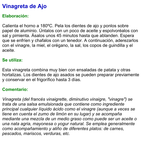 Vinagreta de Ajo  Elaboración:  Calienta el horno a 180ºC. Pela los dientes de ajo y ponlos sobre papel de aluminio. Úntalos con un poco de aceite y espolvoréalos con sal y pimienta. Ásalos unos 45 minutos hasta que ablanden. Espera que se enfríen y chafalos con un tenedor. A continuación, aderezarlos con el vinagre, la miel, el orégano, la sal, los copos de guindilla y el aceite.  Se utiliza:  Esta vinagreta combina muy bien con ensaladas de patata y otras hortalizas. Los dientes de ajo asados se pueden preparar previamente y conservar en el frigorífico hasta 3 días.  Comentario:  Vinagreta (del francés vinaigrette, diminutivo vinaigre, "vinagre") se trata de una salsa emulsionada que contiene como ingrediente principal cualquier líquido ácido como el vinagre (aunque a veces se tiene en cuenta el zumo de limón en su lugar) y se acompaña mediante una mezcla de un medio graso como puede ser un aceite o una nata agria, mayonesa o yogur natural. Se emplea generalmente como acompañamiento y aliño de diferentes platos: de carnes, pescados, mariscos, verduras, etc.