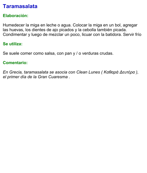 Taramasalata  Elaboración:  Humedecer la miga en leche o agua. Colocar la miga en un bol, agregar las huevas, los dientes de ajo picados y la cebolla también picada. Condimentar y luego de mezclar un poco, licuar con la batidora. Servir frío  Se utiliza:  Se suele comer como salsa, con pan y / o verduras crudas.  Comentario:  En Grecia, taramasalata se asocia con Clean Lunes ( Καθαρά Δευτέρα ), el primer día de la Gran Cuaresma .