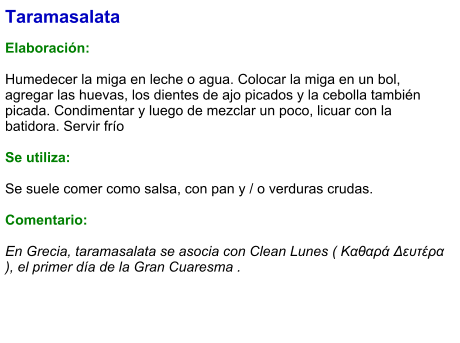 Taramasalata  Elaboración:  Humedecer la miga en leche o agua. Colocar la miga en un bol, agregar las huevas, los dientes de ajo picados y la cebolla también picada. Condimentar y luego de mezclar un poco, licuar con la batidora. Servir frío  Se utiliza:  Se suele comer como salsa, con pan y / o verduras crudas.  Comentario:  En Grecia, taramasalata se asocia con Clean Lunes ( Καθαρά Δευτέρα ), el primer día de la Gran Cuaresma .