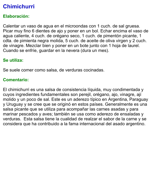 Chimichurri  Elaboración:  Calentar un vaso de agua en el microondas con 1 cuch. de sal gruesa. Picar muy fino 6 dientes de ajo y poner en un bol. Echar encima el vaso de agua caliente, 4 cuch. de orégano seco, 1 cuch. de pimentón picante, 1 cdta. de pimienta negra molida, 5 cuch. de aceite de oliva virgen y 2 cuch. de vinagre. Mezclar bien y poner en un bote junto con 1 hoja de laurel. Cuando se enfríe, guardar en la nevera (dura un mes).  Se utiliza:  Se suele comer como salsa, de verduras cocinadas.  Comentario:  El chimichurri es una salsa de consistencia líquida, muy condimentada y cuyos ingredientes fundamentales son perejil, orégano, ajo, vinagre, ají molido y un poco de sal. Este es un aderezo típico en Argentina, Paraguay y Uruguay y se cree que se originó en estos países. Generalmente es una salsa picante que se utiliza para acompañar las carnes asadas y para marinar pescados y aves; también se usa como aderezo de ensaladas y verduras.  Esta salsa tiene la cualidad de realzar el sabor de la carne y se considera que ha contribuido a la fama internacional del asado argentino.