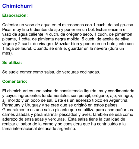 Chimichurri  Elaboración:  Calentar un vaso de agua en el microondas con 1 cuch. de sal gruesa. Picar muy fino 6 dientes de ajo y poner en un bol. Echar encima el vaso de agua caliente, 4 cuch. de orégano seco, 1 cuch. de pimentón picante, 1 cdta. de pimienta negra molida, 5 cuch. de aceite de oliva virgen y 2 cuch. de vinagre. Mezclar bien y poner en un bote junto con 1 hoja de laurel. Cuando se enfríe, guardar en la nevera (dura un mes).  Se utiliza:  Se suele comer como salsa, de verduras cocinadas.  Comentario:  El chimichurri es una salsa de consistencia líquida, muy condimentada y cuyos ingredientes fundamentales son perejil, orégano, ajo, vinagre, ají molido y un poco de sal. Este es un aderezo típico en Argentina, Paraguay y Uruguay y se cree que se originó en estos países. Generalmente es una salsa picante que se utiliza para acompañar las carnes asadas y para marinar pescados y aves; también se usa como aderezo de ensaladas y verduras.  Esta salsa tiene la cualidad de realzar el sabor de la carne y se considera que ha contribuido a la fama internacional del asado argentino.