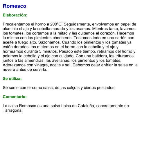 Romesco  Elaboración:  Precalentamos el horno a 200ºC. Seguidamente, envolvemos en papel de aluminio el ajo y la cebolla morada y los asamos. Mientras tanto, lavamos los tomates, los cortamos a la mitad y les quitamos el corazón. Hacemos lo mismo con los pimientos choriceros. Tostamos todo en una sartén con aceite a fuego alto. Sazonamos. Cuando los pimientos y los tomates ya estén dorados, los metemos en el horno con la cebolla y el ajo y horneamos durante 5 minutos. Pasado este tiempo, retiramos del horno y pelamos la cebolla y el ajo con cuidado. Con una batidora, los trituramos juntos a las almendras, las avellanas, los pimientos y los tomates. Aderezamos con vinagre, aceite y sal. Debemos dejar enfriar la salsa en la nevera antes de servirla.  Se utiliza:  Se suele comer como salsa, de las calçots y ciertos pescados  Comentario:  La salsa Romesco es una salsa típica de Cataluña, concretamente de Tarragona.
