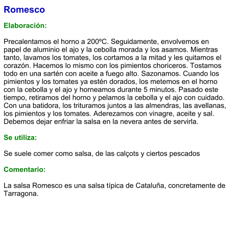 Romesco  Elaboración:  Precalentamos el horno a 200ºC. Seguidamente, envolvemos en papel de aluminio el ajo y la cebolla morada y los asamos. Mientras tanto, lavamos los tomates, los cortamos a la mitad y les quitamos el corazón. Hacemos lo mismo con los pimientos choriceros. Tostamos todo en una sartén con aceite a fuego alto. Sazonamos. Cuando los pimientos y los tomates ya estén dorados, los metemos en el horno con la cebolla y el ajo y horneamos durante 5 minutos. Pasado este tiempo, retiramos del horno y pelamos la cebolla y el ajo con cuidado. Con una batidora, los trituramos juntos a las almendras, las avellanas, los pimientos y los tomates. Aderezamos con vinagre, aceite y sal. Debemos dejar enfriar la salsa en la nevera antes de servirla.  Se utiliza:  Se suele comer como salsa, de las calçots y ciertos pescados  Comentario:  La salsa Romesco es una salsa típica de Cataluña, concretamente de Tarragona.