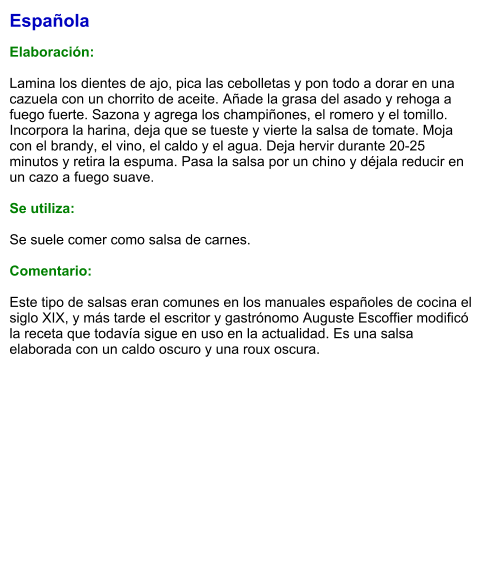 Española  Elaboración:  Lamina los dientes de ajo, pica las cebolletas y pon todo a dorar en una cazuela con un chorrito de aceite. Añade la grasa del asado y rehoga a fuego fuerte. Sazona y agrega los champiñones, el romero y el tomillo. Incorpora la harina, deja que se tueste y vierte la salsa de tomate. Moja con el brandy, el vino, el caldo y el agua. Deja hervir durante 20-25 minutos y retira la espuma. Pasa la salsa por un chino y déjala reducir en un cazo a fuego suave.  Se utiliza:  Se suele comer como salsa de carnes.  Comentario:  Este tipo de salsas eran comunes en los manuales españoles de cocina el siglo XIX, y más tarde el escritor y gastrónomo Auguste Escoffier modificó la receta que todavía sigue en uso en la actualidad. Es una salsa elaborada con un caldo oscuro y una roux oscura.