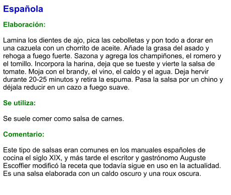 Española  Elaboración:  Lamina los dientes de ajo, pica las cebolletas y pon todo a dorar en una cazuela con un chorrito de aceite. Añade la grasa del asado y rehoga a fuego fuerte. Sazona y agrega los champiñones, el romero y el tomillo. Incorpora la harina, deja que se tueste y vierte la salsa de tomate. Moja con el brandy, el vino, el caldo y el agua. Deja hervir durante 20-25 minutos y retira la espuma. Pasa la salsa por un chino y déjala reducir en un cazo a fuego suave.  Se utiliza:  Se suele comer como salsa de carnes.  Comentario:  Este tipo de salsas eran comunes en los manuales españoles de cocina el siglo XIX, y más tarde el escritor y gastrónomo Auguste Escoffier modificó la receta que todavía sigue en uso en la actualidad. Es una salsa elaborada con un caldo oscuro y una roux oscura.