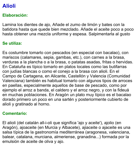 Alioli  Elaboración:  Lamina los dientes de ajo, Añade el zumo de limón y bates con la batidora hasta que quede bien mezclado. Añade el aceite poco a poco hasta obtener una mezcla uniforme y espesa. Salpimentarla al gusto  Se utiliza:  Es costumbre tomarlo con pescados (en especial con bacalao), con mariscos (calamares, sepia, gambas, etc.), con carnes a la brasa, verduras a la plancha o a la brasa, o patatas asadas, fritas o hervidas. En Cataluña es típico tomarlo en platos locales como las butifarras con judías blancas o como el conejo a la brasa con alioli. En el Campo de Cartagena, en Alicante, Castellón y Valencia (Comunidad Valenciana) también es habitual tomarlo con algunos tipos de arroces en paellas, especialmente aquellos de base de pescado, como por ejemplo el arroz a banda, el caldero y el arroz negro, y con la fideuá en muchas poblaciones. En Aragón un plato muy típico es el bacalao dorado primero un poco en una sartén y posteriormente cubierto de alioli y gratinado al horno.  Comentario:  El alioli (del catalán all-i-oli que significa 'ajo y aceite'), ajolio (en Aragón), ajoaceite (en Murcia y Albacete), ajiaceite o ajaceite es una salsa típica de la gastronomía mediterránea (aragonesa, valenciana, balear, catalana, murciana, almeriense, granadina...) formada por la emulsión de aceite de oliva y ajo.