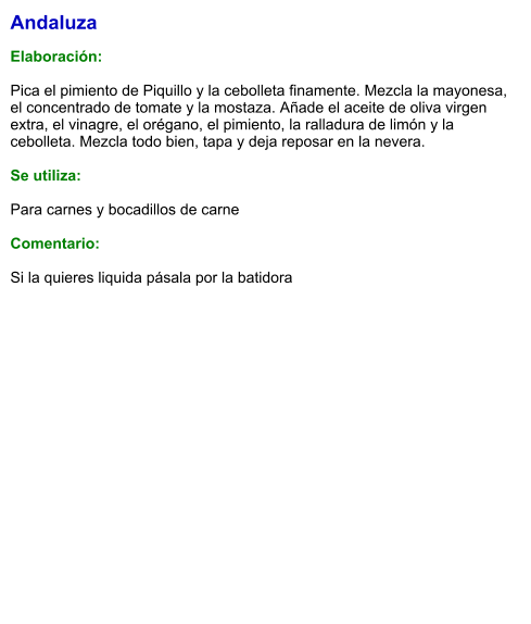 Andaluza  Elaboración:  Pica el pimiento de Piquillo y la cebolleta finamente. Mezcla la mayonesa, el concentrado de tomate y la mostaza. Añade el aceite de oliva virgen extra, el vinagre, el orégano, el pimiento, la ralladura de limón y la cebolleta. Mezcla todo bien, tapa y deja reposar en la nevera.   Se utiliza:  Para carnes y bocadillos de carne  Comentario:  Si la quieres liquida pásala por la batidora