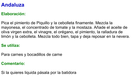 Andaluza  Elaboración:  Pica el pimiento de Piquillo y la cebolleta finamente. Mezcla la mayonesa, el concentrado de tomate y la mostaza. Añade el aceite de oliva virgen extra, el vinagre, el orégano, el pimiento, la ralladura de limón y la cebolleta. Mezcla todo bien, tapa y deja reposar en la nevera.   Se utiliza:  Para carnes y bocadillos de carne  Comentario:  Si la quieres liquida pásala por la batidora