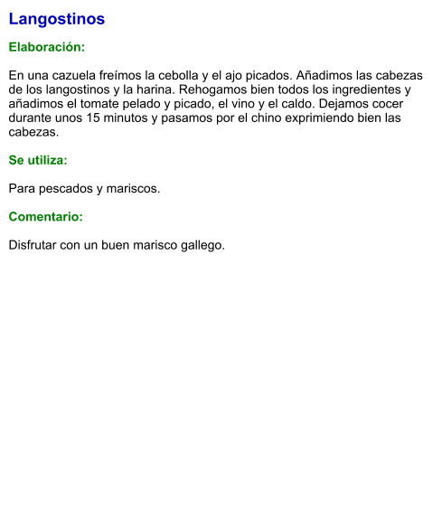 Langostinos  Elaboración:  En una cazuela freímos la cebolla y el ajo picados. Añadimos las cabezas de los langostinos y la harina. Rehogamos bien todos los ingredientes y añadimos el tomate pelado y picado, el vino y el caldo. Dejamos cocer durante unos 15 minutos y pasamos por el chino exprimiendo bien las cabezas.  Se utiliza:  Para pescados y mariscos.  Comentario:  Disfrutar con un buen marisco gallego.