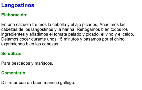 Langostinos  Elaboración:  En una cazuela freímos la cebolla y el ajo picados. Añadimos las cabezas de los langostinos y la harina. Rehogamos bien todos los ingredientes y añadimos el tomate pelado y picado, el vino y el caldo. Dejamos cocer durante unos 15 minutos y pasamos por el chino exprimiendo bien las cabezas.  Se utiliza:  Para pescados y mariscos.  Comentario:  Disfrutar con un buen marisco gallego.