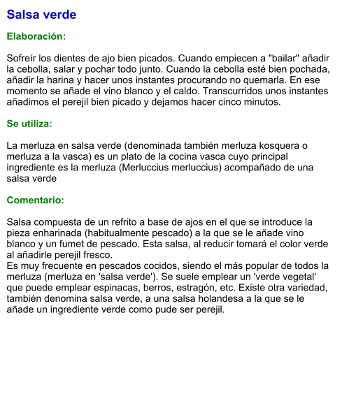 Salsa verde  Elaboración:  Sofreír los dientes de ajo bien picados. Cuando empiecen a "bailar" añadir la cebolla, salar y pochar todo junto. Cuando la cebolla esté bien pochada, añadir la harina y hacer unos instantes procurando no quemarla. En ese momento se añade el vino blanco y el caldo. Transcurridos unos instantes añadimos el perejil bien picado y dejamos hacer cinco minutos.  Se utiliza:  La merluza en salsa verde (denominada también merluza kosquera o merluza a la vasca) es un plato de la cocina vasca cuyo principal ingrediente es la merluza (Merluccius merluccius) acompañado de una salsa verde  Comentario:  Salsa compuesta de un refrito a base de ajos en el que se introduce la pieza enharinada (habitualmente pescado) a la que se le añade vino blanco y un fumet de pescado. Esta salsa, al reducir tomará el color verde al añadirle perejil fresco. Es muy frecuente en pescados cocidos, siendo el más popular de todos la merluza (merluza en 'salsa verde'). Se suele emplear un 'verde vegetal' que puede emplear espinacas, berros, estragón, etc. Existe otra variedad, también denomina salsa verde, a una salsa holandesa a la que se le añade un ingrediente verde como pude ser perejil.