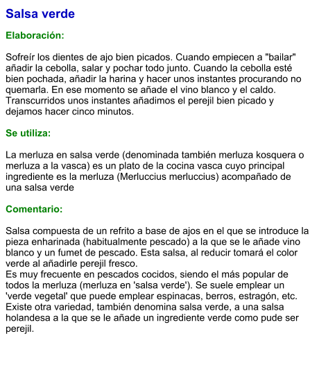 Salsa verde  Elaboración:  Sofreír los dientes de ajo bien picados. Cuando empiecen a "bailar" añadir la cebolla, salar y pochar todo junto. Cuando la cebolla esté bien pochada, añadir la harina y hacer unos instantes procurando no quemarla. En ese momento se añade el vino blanco y el caldo. Transcurridos unos instantes añadimos el perejil bien picado y dejamos hacer cinco minutos.  Se utiliza:  La merluza en salsa verde (denominada también merluza kosquera o merluza a la vasca) es un plato de la cocina vasca cuyo principal ingrediente es la merluza (Merluccius merluccius) acompañado de una salsa verde  Comentario:  Salsa compuesta de un refrito a base de ajos en el que se introduce la pieza enharinada (habitualmente pescado) a la que se le añade vino blanco y un fumet de pescado. Esta salsa, al reducir tomará el color verde al añadirle perejil fresco. Es muy frecuente en pescados cocidos, siendo el más popular de todos la merluza (merluza en 'salsa verde'). Se suele emplear un 'verde vegetal' que puede emplear espinacas, berros, estragón, etc. Existe otra variedad, también denomina salsa verde, a una salsa holandesa a la que se le añade un ingrediente verde como pude ser perejil.