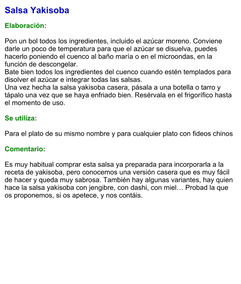 Salsa Yakisoba  Elaboración:  Pon un bol todos los ingredientes, incluido el azúcar moreno. Conviene darle un poco de temperatura para que el azúcar se disuelva, puedes hacerlo poniendo el cuenco al baño maría o en el microondas, en la función de descongelar. Bate bien todos los ingredientes del cuenco cuando estén templados para disolver el azúcar e integrar todas las salsas. Una vez hecha la salsa yakisoba casera, pásala a una botella o tarro y tápalo una vez que se haya enfriado bien. Resérvala en el frigorífico hasta el momento de uso.  Se utiliza:  Para el plato de su mismo nombre y para cualquier plato con fideos chinos  Comentario:  Es muy habitual comprar esta salsa ya preparada para incorporarla a la receta de yakisoba, pero conocemos una versión casera que es muy fácil de hacer y queda muy sabrosa. También hay algunas variantes, hay quien hace la salsa yakisoba con jengibre, con dashi, con miel… Probad la que os proponemos, si os apetece, y nos contáis.