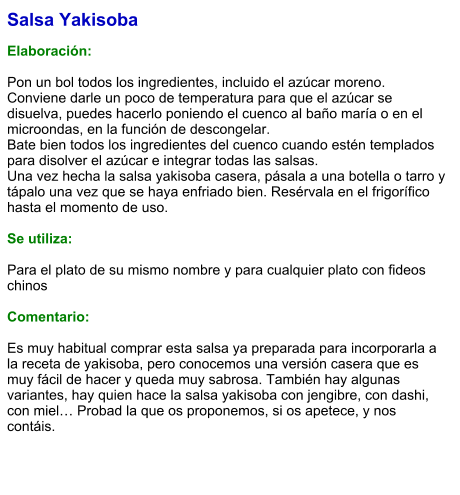 Salsa Yakisoba  Elaboración:  Pon un bol todos los ingredientes, incluido el azúcar moreno. Conviene darle un poco de temperatura para que el azúcar se disuelva, puedes hacerlo poniendo el cuenco al baño maría o en el microondas, en la función de descongelar. Bate bien todos los ingredientes del cuenco cuando estén templados para disolver el azúcar e integrar todas las salsas. Una vez hecha la salsa yakisoba casera, pásala a una botella o tarro y tápalo una vez que se haya enfriado bien. Resérvala en el frigorífico hasta el momento de uso.  Se utiliza:  Para el plato de su mismo nombre y para cualquier plato con fideos chinos  Comentario:  Es muy habitual comprar esta salsa ya preparada para incorporarla a la receta de yakisoba, pero conocemos una versión casera que es muy fácil de hacer y queda muy sabrosa. También hay algunas variantes, hay quien hace la salsa yakisoba con jengibre, con dashi, con miel… Probad la que os proponemos, si os apetece, y nos contáis.