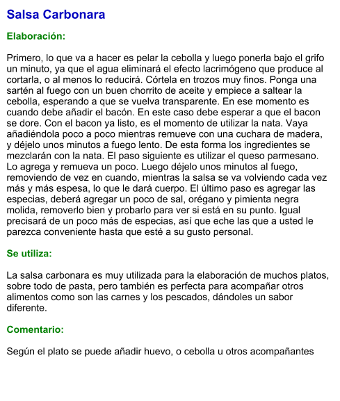 Salsa Carbonara  Elaboración:  Primero, lo que va a hacer es pelar la cebolla y luego ponerla bajo el grifo un minuto, ya que el agua eliminará el efecto lacrimógeno que produce al cortarla, o al menos lo reducirá. Córtela en trozos muy finos. Ponga una sartén al fuego con un buen chorrito de aceite y empiece a saltear la cebolla, esperando a que se vuelva transparente. En ese momento es cuando debe añadir el bacón. En este caso debe esperar a que el bacon se dore. Con el bacon ya listo, es el momento de utilizar la nata. Vaya añadiéndola poco a poco mientras remueve con una cuchara de madera, y déjelo unos minutos a fuego lento. De esta forma los ingredientes se mezclarán con la nata. El paso siguiente es utilizar el queso parmesano. Lo agrega y remueva un poco. Luego déjelo unos minutos al fuego, removiendo de vez en cuando, mientras la salsa se va volviendo cada vez más y más espesa, lo que le dará cuerpo. El último paso es agregar las especias, deberá agregar un poco de sal, orégano y pimienta negra molida, removerlo bien y probarlo para ver si está en su punto. Igual precisará de un poco más de especias, así que eche las que a usted le parezca conveniente hasta que esté a su gusto personal.  Se utiliza:  La salsa carbonara es muy utilizada para la elaboración de muchos platos, sobre todo de pasta, pero también es perfecta para acompañar otros alimentos como son las carnes y los pescados, dándoles un sabor diferente.  Comentario:  Según el plato se puede añadir huevo, o cebolla u otros acompañantes