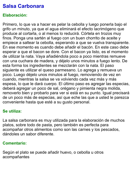 Salsa Carbonara  Elaboración:  Primero, lo que va a hacer es pelar la cebolla y luego ponerla bajo el grifo un minuto, ya que el agua eliminará el efecto lacrimógeno que produce al cortarla, o al menos lo reducirá. Córtela en trozos muy finos. Ponga una sartén al fuego con un buen chorrito de aceite y empiece a saltear la cebolla, esperando a que se vuelva transparente. En ese momento es cuando debe añadir el bacón. En este caso debe esperar a que el bacon se dore. Con el bacon ya listo, es el momento de utilizar la nata. Vaya añadiéndola poco a poco mientras remueve con una cuchara de madera, y déjelo unos minutos a fuego lento. De esta forma los ingredientes se mezclarán con la nata. El paso siguiente es utilizar el queso parmesano. Lo agrega y remueva un poco. Luego déjelo unos minutos al fuego, removiendo de vez en cuando, mientras la salsa se va volviendo cada vez más y más espesa, lo que le dará cuerpo. El último paso es agregar las especias, deberá agregar un poco de sal, orégano y pimienta negra molida, removerlo bien y probarlo para ver si está en su punto. Igual precisará de un poco más de especias, así que eche las que a usted le parezca conveniente hasta que esté a su gusto personal.  Se utiliza:  La salsa carbonara es muy utilizada para la elaboración de muchos platos, sobre todo de pasta, pero también es perfecta para acompañar otros alimentos como son las carnes y los pescados, dándoles un sabor diferente.  Comentario:  Según el plato se puede añadir huevo, o cebolla u otros acompañantes