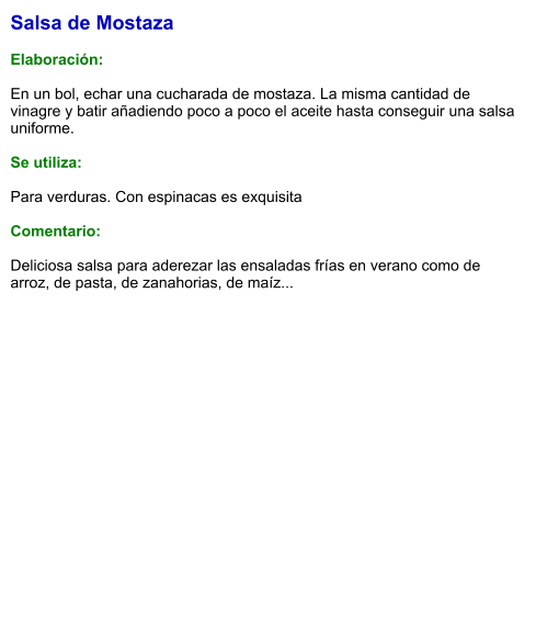 Salsa de Mostaza  Elaboración:  En un bol, echar una cucharada de mostaza. La misma cantidad de vinagre y batir añadiendo poco a poco el aceite hasta conseguir una salsa uniforme.  Se utiliza:  Para verduras. Con espinacas es exquisita  Comentario:  Deliciosa salsa para aderezar las ensaladas frías en verano como de arroz, de pasta, de zanahorias, de maíz...