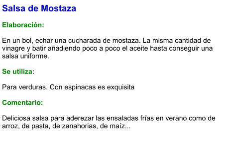 Salsa de Mostaza  Elaboración:  En un bol, echar una cucharada de mostaza. La misma cantidad de vinagre y batir añadiendo poco a poco el aceite hasta conseguir una salsa uniforme.  Se utiliza:  Para verduras. Con espinacas es exquisita  Comentario:  Deliciosa salsa para aderezar las ensaladas frías en verano como de arroz, de pasta, de zanahorias, de maíz...