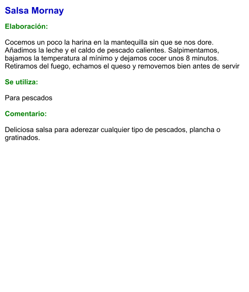 Salsa Mornay  Elaboración:  Cocemos un poco la harina en la mantequilla sin que se nos dore. Añadimos la leche y el caldo de pescado calientes. Salpimentamos, bajamos la temperatura al mínimo y dejamos cocer unos 8 minutos. Retiramos del fuego, echamos el queso y removemos bien antes de servir  Se utiliza:  Para pescados  Comentario:  Deliciosa salsa para aderezar cualquier tipo de pescados, plancha o gratinados.