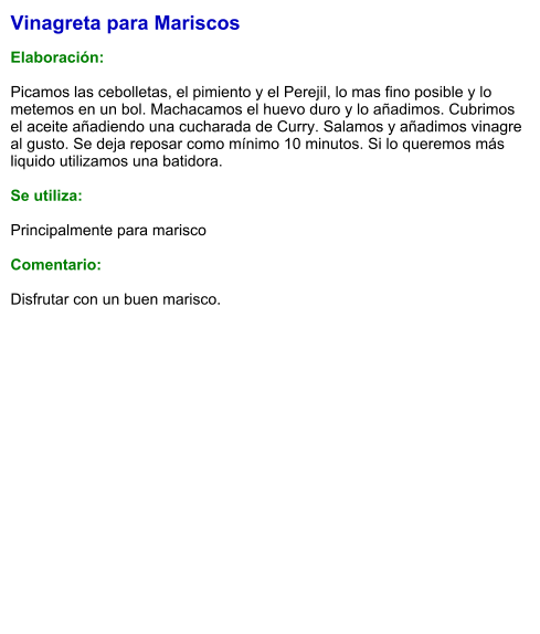 Vinagreta para Mariscos  Elaboración:  Picamos las cebolletas, el pimiento y el Perejil, lo mas fino posible y lo metemos en un bol. Machacamos el huevo duro y lo añadimos. Cubrimos el aceite añadiendo una cucharada de Curry. Salamos y añadimos vinagre al gusto. Se deja reposar como mínimo 10 minutos. Si lo queremos más liquido utilizamos una batidora.  Se utiliza:  Principalmente para marisco  Comentario:  Disfrutar con un buen marisco.