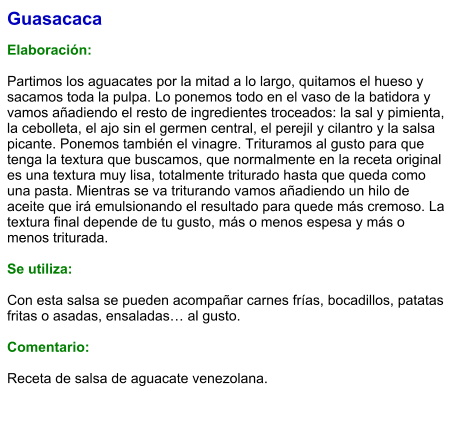 Guasacaca  Elaboración:  Partimos los aguacates por la mitad a lo largo, quitamos el hueso y sacamos toda la pulpa. Lo ponemos todo en el vaso de la batidora y vamos añadiendo el resto de ingredientes troceados: la sal y pimienta, la cebolleta, el ajo sin el germen central, el perejil y cilantro y la salsa picante. Ponemos también el vinagre. Trituramos al gusto para que tenga la textura que buscamos, que normalmente en la receta original es una textura muy lisa, totalmente triturado hasta que queda como una pasta. Mientras se va triturando vamos añadiendo un hilo de aceite que irá emulsionando el resultado para quede más cremoso. La textura final depende de tu gusto, más o menos espesa y más o menos triturada.  Se utiliza:  Con esta salsa se pueden acompañar carnes frías, bocadillos, patatas fritas o asadas, ensaladas… al gusto.  Comentario:  Receta de salsa de aguacate venezolana.