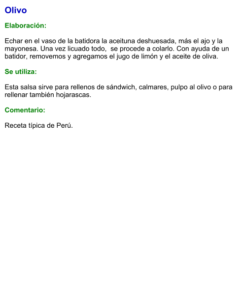 Olivo  Elaboración:  Echar en el vaso de la batidora la aceituna deshuesada, más el ajo y la mayonesa. Una vez licuado todo,  se procede a colarlo. Con ayuda de un batidor, removemos y agregamos el jugo de limón y el aceite de oliva.      Se utiliza:  Esta salsa sirve para rellenos de sándwich, calmares, pulpo al olivo o para rellenar también hojarascas.  Comentario:  Receta típica de Perú.