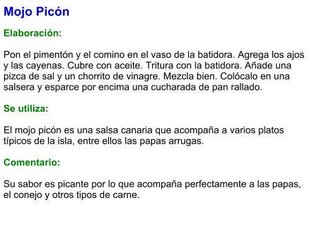 Mojo Picón  Elaboración:  Pon el pimentón y el comino en el vaso de la batidora. Agrega los ajos y las cayenas. Cubre con aceite. Tritura con la batidora. Añade una pizca de sal y un chorrito de vinagre. Mezcla bien. Colócalo en una salsera y esparce por encima una cucharada de pan rallado.   Se utiliza:  El mojo picón es una salsa canaria que acompaña a varios platos típicos de la isla, entre ellos las papas arrugas.  Comentario:  Su sabor es picante por lo que acompaña perfectamente a las papas, el conejo y otros tipos de carne.