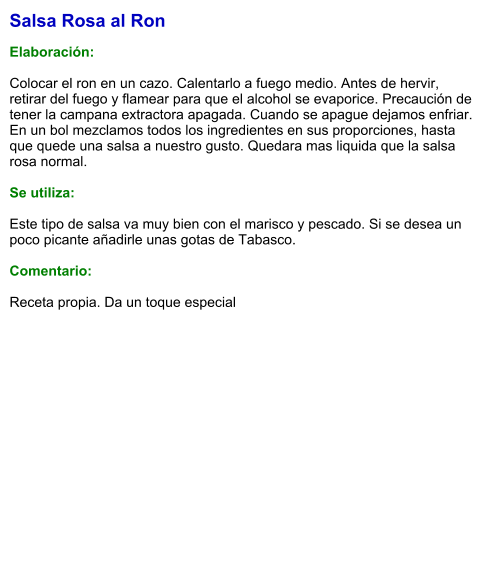 Salsa Rosa al Ron  Elaboración:  Colocar el ron en un cazo. Calentarlo a fuego medio. Antes de hervir, retirar del fuego y flamear para que el alcohol se evaporice. Precaución de tener la campana extractora apagada. Cuando se apague dejamos enfriar. En un bol mezclamos todos los ingredientes en sus proporciones, hasta que quede una salsa a nuestro gusto. Quedara mas liquida que la salsa rosa normal.  Se utiliza:  Este tipo de salsa va muy bien con el marisco y pescado. Si se desea un poco picante añadirle unas gotas de Tabasco.  Comentario:  Receta propia. Da un toque especial