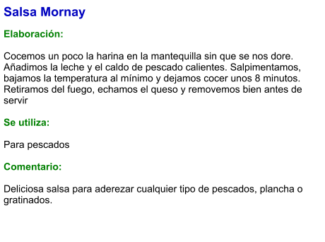 Salsa Mornay  Elaboración:  Cocemos un poco la harina en la mantequilla sin que se nos dore. Añadimos la leche y el caldo de pescado calientes. Salpimentamos, bajamos la temperatura al mínimo y dejamos cocer unos 8 minutos. Retiramos del fuego, echamos el queso y removemos bien antes de servir  Se utiliza:  Para pescados  Comentario:  Deliciosa salsa para aderezar cualquier tipo de pescados, plancha o gratinados.