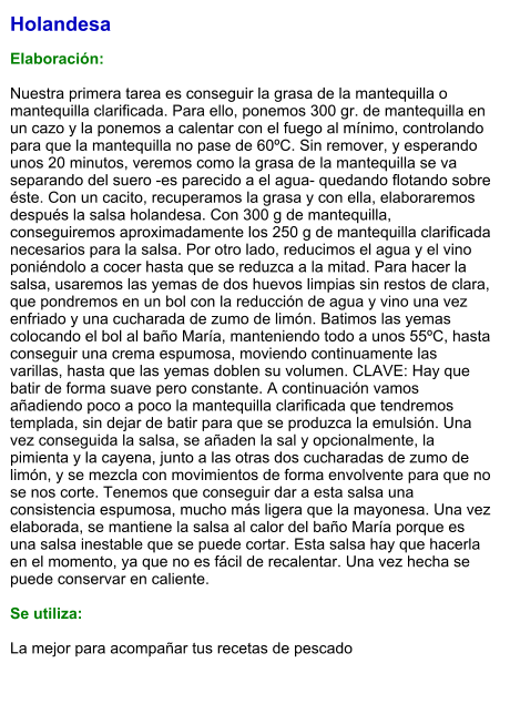Holandesa  Elaboración:  Nuestra primera tarea es conseguir la grasa de la mantequilla o mantequilla clarificada. Para ello, ponemos 300 gr. de mantequilla en un cazo y la ponemos a calentar con el fuego al mínimo, controlando para que la mantequilla no pase de 60ºC. Sin remover, y esperando unos 20 minutos, veremos como la grasa de la mantequilla se va separando del suero -es parecido a el agua- quedando flotando sobre éste. Con un cacito, recuperamos la grasa y con ella, elaboraremos después la salsa holandesa. Con 300 g de mantequilla, conseguiremos aproximadamente los 250 g de mantequilla clarificada necesarios para la salsa. Por otro lado, reducimos el agua y el vino poniéndolo a cocer hasta que se reduzca a la mitad. Para hacer la salsa, usaremos las yemas de dos huevos limpias sin restos de clara, que pondremos en un bol con la reducción de agua y vino una vez enfriado y una cucharada de zumo de limón. Batimos las yemas colocando el bol al baño María, manteniendo todo a unos 55ºC, hasta conseguir una crema espumosa, moviendo continuamente las varillas, hasta que las yemas doblen su volumen. CLAVE: Hay que batir de forma suave pero constante. A continuación vamos añadiendo poco a poco la mantequilla clarificada que tendremos templada, sin dejar de batir para que se produzca la emulsión. Una vez conseguida la salsa, se añaden la sal y opcionalmente, la pimienta y la cayena, junto a las otras dos cucharadas de zumo de limón, y se mezcla con movimientos de forma envolvente para que no se nos corte. Tenemos que conseguir dar a esta salsa una consistencia espumosa, mucho más ligera que la mayonesa. Una vez elaborada, se mantiene la salsa al calor del baño María porque es una salsa inestable que se puede cortar. Esta salsa hay que hacerla en el momento, ya que no es fácil de recalentar. Una vez hecha se puede conservar en caliente.  Se utiliza:  La mejor para acompañar tus recetas de pescado