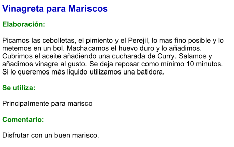 Vinagreta para Mariscos  Elaboración:  Picamos las cebolletas, el pimiento y el Perejil, lo mas fino posible y lo metemos en un bol. Machacamos el huevo duro y lo añadimos. Cubrimos el aceite añadiendo una cucharada de Curry. Salamos y añadimos vinagre al gusto. Se deja reposar como mínimo 10 minutos. Si lo queremos más liquido utilizamos una batidora.  Se utiliza:  Principalmente para marisco  Comentario:  Disfrutar con un buen marisco.