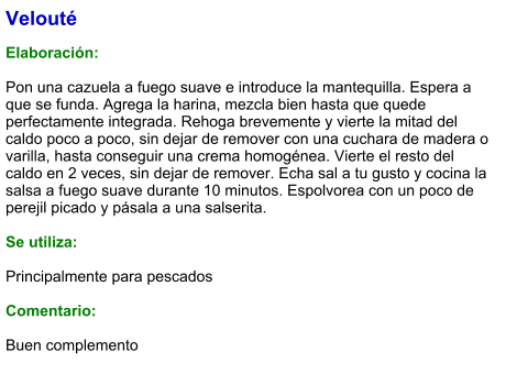 Velouté  Elaboración:  Pon una cazuela a fuego suave e introduce la mantequilla. Espera a que se funda. Agrega la harina, mezcla bien hasta que quede perfectamente integrada. Rehoga brevemente y vierte la mitad del caldo poco a poco, sin dejar de remover con una cuchara de madera o varilla, hasta conseguir una crema homogénea. Vierte el resto del caldo en 2 veces, sin dejar de remover. Echa sal a tu gusto y cocina la salsa a fuego suave durante 10 minutos. Espolvorea con un poco de perejil picado y pásala a una salserita.  Se utiliza:  Principalmente para pescados  Comentario:  Buen complemento