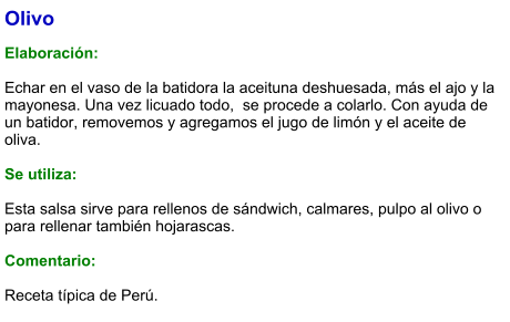 Olivo  Elaboración:  Echar en el vaso de la batidora la aceituna deshuesada, más el ajo y la mayonesa. Una vez licuado todo,  se procede a colarlo. Con ayuda de un batidor, removemos y agregamos el jugo de limón y el aceite de oliva.      Se utiliza:  Esta salsa sirve para rellenos de sándwich, calmares, pulpo al olivo o para rellenar también hojarascas.  Comentario:  Receta típica de Perú.