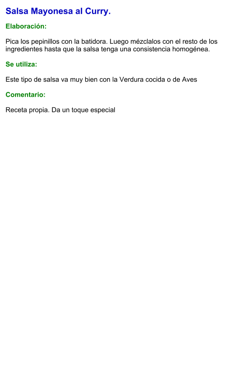 Salsa Mayonesa al Curry.  Elaboración:  Pica los pepinillos con la batidora. Luego mézclalos con el resto de los ingredientes hasta que la salsa tenga una consistencia homogénea.  Se utiliza:  Este tipo de salsa va muy bien con la Verdura cocida o de Aves  Comentario:  Receta propia. Da un toque especial