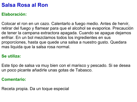 Salsa Rosa al Ron  Elaboración:  Colocar el ron en un cazo. Calentarlo a fuego medio. Antes de hervir, retirar del fuego y flamear para que el alcohol se evaporice. Precaución de tener la campana extractora apagada. Cuando se apague dejamos enfriar. En un bol mezclamos todos los ingredientes en sus proporciones, hasta que quede una salsa a nuestro gusto. Quedara mas liquida que la salsa rosa normal.  Se utiliza:  Este tipo de salsa va muy bien con el marisco y pescado. Si se desea un poco picante añadirle unas gotas de Tabasco.  Comentario:  Receta propia. Da un toque especial