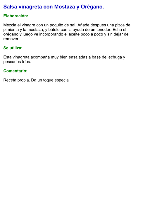 Salsa vinagreta con Mostaza y Orégano.  Elaboración:  Mezcla el vinagre con un poquito de sal. Añade después una pizca de pimienta y la mostaza, y bátelo con la ayuda de un tenedor. Echa el orégano y luego ve incorporando el aceite poco a poco y sin dejar de remover.  Se utiliza:  Esta vinagreta acompaña muy bien ensaladas a base de lechuga y pescados fríos.  Comentario:  Receta propia. Da un toque especial