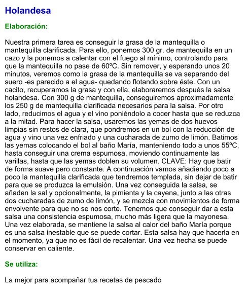 Holandesa  Elaboración:  Nuestra primera tarea es conseguir la grasa de la mantequilla o mantequilla clarificada. Para ello, ponemos 300 gr. de mantequilla en un cazo y la ponemos a calentar con el fuego al mínimo, controlando para que la mantequilla no pase de 60ºC. Sin remover, y esperando unos 20 minutos, veremos como la grasa de la mantequilla se va separando del suero -es parecido a el agua- quedando flotando sobre éste. Con un cacito, recuperamos la grasa y con ella, elaboraremos después la salsa holandesa. Con 300 g de mantequilla, conseguiremos aproximadamente los 250 g de mantequilla clarificada necesarios para la salsa. Por otro lado, reducimos el agua y el vino poniéndolo a cocer hasta que se reduzca a la mitad. Para hacer la salsa, usaremos las yemas de dos huevos limpias sin restos de clara, que pondremos en un bol con la reducción de agua y vino una vez enfriado y una cucharada de zumo de limón. Batimos las yemas colocando el bol al baño María, manteniendo todo a unos 55ºC, hasta conseguir una crema espumosa, moviendo continuamente las varillas, hasta que las yemas doblen su volumen. CLAVE: Hay que batir de forma suave pero constante. A continuación vamos añadiendo poco a poco la mantequilla clarificada que tendremos templada, sin dejar de batir para que se produzca la emulsión. Una vez conseguida la salsa, se añaden la sal y opcionalmente, la pimienta y la cayena, junto a las otras dos cucharadas de zumo de limón, y se mezcla con movimientos de forma envolvente para que no se nos corte. Tenemos que conseguir dar a esta salsa una consistencia espumosa, mucho más ligera que la mayonesa. Una vez elaborada, se mantiene la salsa al calor del baño María porque es una salsa inestable que se puede cortar. Esta salsa hay que hacerla en el momento, ya que no es fácil de recalentar. Una vez hecha se puede conservar en caliente.  Se utiliza:  La mejor para acompañar tus recetas de pescado