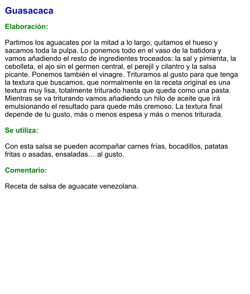 Guasacaca  Elaboración:  Partimos los aguacates por la mitad a lo largo, quitamos el hueso y sacamos toda la pulpa. Lo ponemos todo en el vaso de la batidora y vamos añadiendo el resto de ingredientes troceados: la sal y pimienta, la cebolleta, el ajo sin el germen central, el perejil y cilantro y la salsa picante. Ponemos también el vinagre. Trituramos al gusto para que tenga la textura que buscamos, que normalmente en la receta original es una textura muy lisa, totalmente triturado hasta que queda como una pasta. Mientras se va triturando vamos añadiendo un hilo de aceite que irá emulsionando el resultado para quede más cremoso. La textura final depende de tu gusto, más o menos espesa y más o menos triturada.  Se utiliza:  Con esta salsa se pueden acompañar carnes frías, bocadillos, patatas fritas o asadas, ensaladas… al gusto.  Comentario:  Receta de salsa de aguacate venezolana.