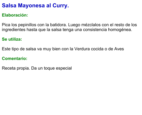 Salsa Mayonesa al Curry.  Elaboración:  Pica los pepinillos con la batidora. Luego mézclalos con el resto de los ingredientes hasta que la salsa tenga una consistencia homogénea.  Se utiliza:  Este tipo de salsa va muy bien con la Verdura cocida o de Aves  Comentario:  Receta propia. Da un toque especial