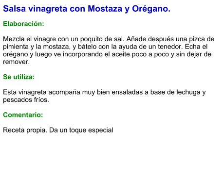 Salsa vinagreta con Mostaza y Orégano.  Elaboración:  Mezcla el vinagre con un poquito de sal. Añade después una pizca de pimienta y la mostaza, y bátelo con la ayuda de un tenedor. Echa el orégano y luego ve incorporando el aceite poco a poco y sin dejar de remover.  Se utiliza:  Esta vinagreta acompaña muy bien ensaladas a base de lechuga y pescados fríos.  Comentario:  Receta propia. Da un toque especial