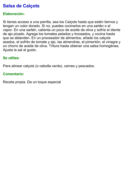 Salsa de Calçots  Elaboración:  Si tienes acceso a una parrilla, asa los Calçots hasta que estén tiernos y tengan un color dorado. Si no, puedes cocinarlos en una sartén o al vapor. En una sartén, calienta un poco de aceite de oliva y sofríe el diente de ajo picado. Agrega los tomates pelados y troceados, y cocina hasta que se ablanden. En un procesador de alimentos, añade los calçots asados, el sofrito de tomate y ajo, las almendras, el pimentón, el vinagre y un chorro de aceite de oliva. Tritura hasta obtener una salsa homogénea. Ajusta la sal al gusto.  Se utiliza:  Para alinear calçots (o cebolla verde), carnes y pescados.  Comentario:  Receta propia. Da un toque especial