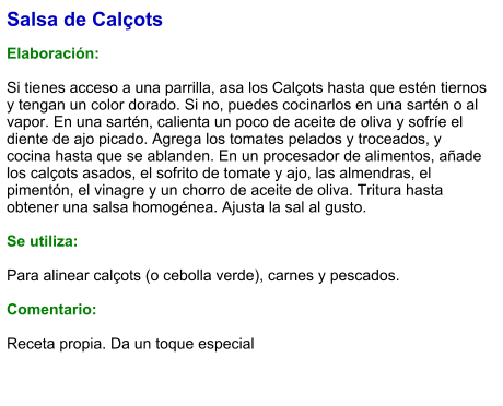 Salsa de Calçots  Elaboración:  Si tienes acceso a una parrilla, asa los Calçots hasta que estén tiernos y tengan un color dorado. Si no, puedes cocinarlos en una sartén o al vapor. En una sartén, calienta un poco de aceite de oliva y sofríe el diente de ajo picado. Agrega los tomates pelados y troceados, y cocina hasta que se ablanden. En un procesador de alimentos, añade los calçots asados, el sofrito de tomate y ajo, las almendras, el pimentón, el vinagre y un chorro de aceite de oliva. Tritura hasta obtener una salsa homogénea. Ajusta la sal al gusto.  Se utiliza:  Para alinear calçots (o cebolla verde), carnes y pescados.  Comentario:  Receta propia. Da un toque especial