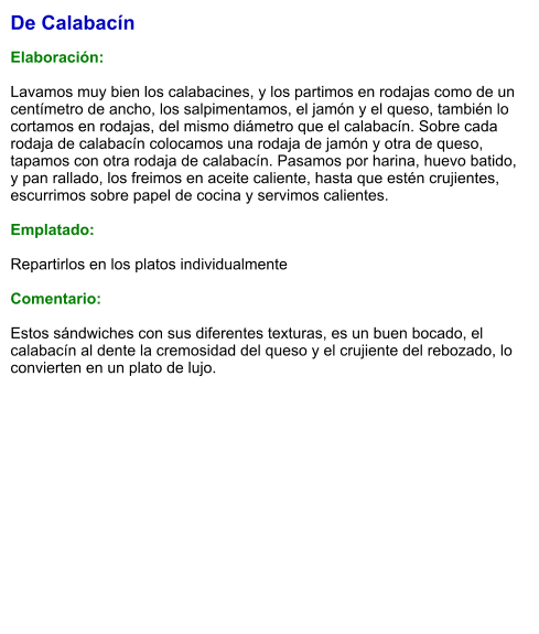 De Calabacín  Elaboración:  Lavamos muy bien los calabacines, y los partimos en rodajas como de un centímetro de ancho, los salpimentamos, el jamón y el queso, también lo cortamos en rodajas, del mismo diámetro que el calabacín. Sobre cada rodaja de calabacín colocamos una rodaja de jamón y otra de queso, tapamos con otra rodaja de calabacín. Pasamos por harina, huevo batido, y pan rallado, los freimos en aceite caliente, hasta que estén crujientes, escurrimos sobre papel de cocina y servimos calientes.  Emplatado:   Repartirlos en los platos individualmente  Comentario:  Estos sándwiches con sus diferentes texturas, es un buen bocado, el calabacín al dente la cremosidad del queso y el crujiente del rebozado, lo convierten en un plato de lujo.