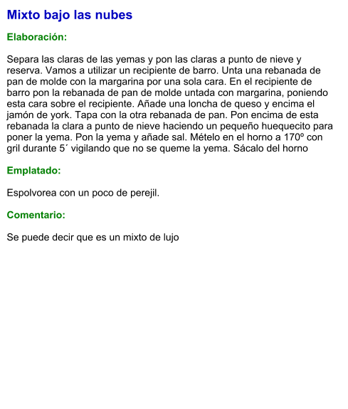 Mixto bajo las nubes  Elaboración:  Separa las claras de las yemas y pon las claras a punto de nieve y reserva. Vamos a utilizar un recipiente de barro. Unta una rebanada de pan de molde con la margarina por una sola cara. En el recipiente de barro pon la rebanada de pan de molde untada con margarina, poniendo esta cara sobre el recipiente. Añade una loncha de queso y encima el jamón de york. Tapa con la otra rebanada de pan. Pon encima de esta rebanada la clara a punto de nieve haciendo un pequeño huequecito para poner la yema. Pon la yema y añade sal. Mételo en el horno a 170º con gril durante 5´ vigilando que no se queme la yema. Sácalo del horno   Emplatado:   Espolvorea con un poco de perejil.  Comentario:  Se puede decir que es un mixto de lujo