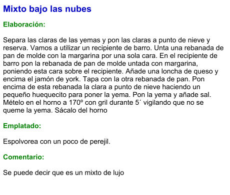 Mixto bajo las nubes  Elaboración:  Separa las claras de las yemas y pon las claras a punto de nieve y reserva. Vamos a utilizar un recipiente de barro. Unta una rebanada de pan de molde con la margarina por una sola cara. En el recipiente de barro pon la rebanada de pan de molde untada con margarina, poniendo esta cara sobre el recipiente. Añade una loncha de queso y encima el jamón de york. Tapa con la otra rebanada de pan. Pon encima de esta rebanada la clara a punto de nieve haciendo un pequeño huequecito para poner la yema. Pon la yema y añade sal. Mételo en el horno a 170º con gril durante 5´ vigilando que no se queme la yema. Sácalo del horno   Emplatado:   Espolvorea con un poco de perejil.  Comentario:  Se puede decir que es un mixto de lujo