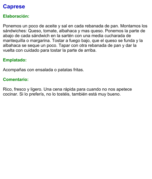 Caprese  Elaboración:  Ponemos un poco de aceite y sal en cada rebanada de pan. Montamos los sándwiches: Queso, tomate, albahaca y mas queso. Ponemos la parte de abajo de cada sándwich en la sartén con una media cucharada de mantequilla o margarina. Tostar a fuego bajo, que el queso se funda y la albahaca se seque un poco. Tapar con otra rebanada de pan y dar la vuelta con cuidado para tostar la parte de arriba.  Emplatado:   Acompañas con ensalada o patatas fritas.   Comentario:  Rico, fresco y ligero. Una cena rápida para cuando no nos apetece cocinar. Si lo preferís, no lo tostéis, también está muy bueno.