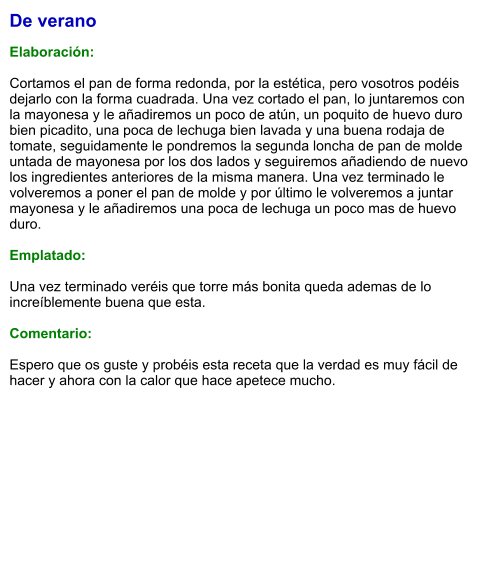 De verano  Elaboración:  Cortamos el pan de forma redonda, por la estética, pero vosotros podéis dejarlo con la forma cuadrada. Una vez cortado el pan, lo juntaremos con la mayonesa y le añadiremos un poco de atún, un poquito de huevo duro bien picadito, una poca de lechuga bien lavada y una buena rodaja de tomate, seguidamente le pondremos la segunda loncha de pan de molde untada de mayonesa por los dos lados y seguiremos añadiendo de nuevo los ingredientes anteriores de la misma manera. Una vez terminado le volveremos a poner el pan de molde y por último le volveremos a juntar mayonesa y le añadiremos una poca de lechuga un poco mas de huevo duro.  Emplatado:   Una vez terminado veréis que torre más bonita queda ademas de lo increíblemente buena que esta.  Comentario:  Espero que os guste y probéis esta receta que la verdad es muy fácil de hacer y ahora con la calor que hace apetece mucho.