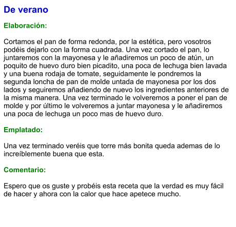 De verano  Elaboración:  Cortamos el pan de forma redonda, por la estética, pero vosotros podéis dejarlo con la forma cuadrada. Una vez cortado el pan, lo juntaremos con la mayonesa y le añadiremos un poco de atún, un poquito de huevo duro bien picadito, una poca de lechuga bien lavada y una buena rodaja de tomate, seguidamente le pondremos la segunda loncha de pan de molde untada de mayonesa por los dos lados y seguiremos añadiendo de nuevo los ingredientes anteriores de la misma manera. Una vez terminado le volveremos a poner el pan de molde y por último le volveremos a juntar mayonesa y le añadiremos una poca de lechuga un poco mas de huevo duro.  Emplatado:   Una vez terminado veréis que torre más bonita queda ademas de lo increíblemente buena que esta.  Comentario:  Espero que os guste y probéis esta receta que la verdad es muy fácil de hacer y ahora con la calor que hace apetece mucho.