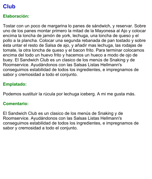 Club  Elaboración:  Tostar con un poco de margarina lo panes de sándwich, y reservar. Sobre uno de los panes montar primero la mitad de la Mayonesa al Ajo y colocar encima la loncha de jamón de york, lechuga, una loncha de queso y el pollo a la plancha. Colocar una segunda rebanada de pan tostado y sobre ésta untar el resto de Salsa de ajo, y añadir mas lechuga, las rodajas de tomate, la otra loncha de queso y el bacon frito. Para terminar colocamos encima del todo un huevo frito y hacemos un hueco a modo de ojo de buey. El Sandwich Club es un clasico de los menús de Snaking y de Roomservice. Ayudándonos con las Salsas Listas Hellmann's conseguimos estabilidad de todos los ingredientes, e impregnamos de sabor y cremosidad a todo el conjunto.   Emplatado:   Podemos sustituir la rúcula por lechuga iceberg. A mi me gusta más.   Comentario:  El Sandwich Club es un clasico de los menús de Snaking y de Roomservice. Ayudándonos con las Salsas Listas Hellmann's conseguimos estabilidad de todos los ingredientes, e impregnamos de sabor y cremosidad a todo el conjunto.